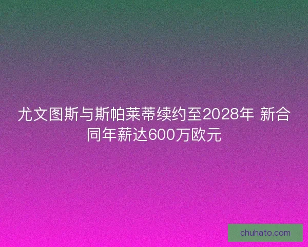 尤文图斯与斯帕莱蒂续约至2028年 新合同年薪达600万欧元