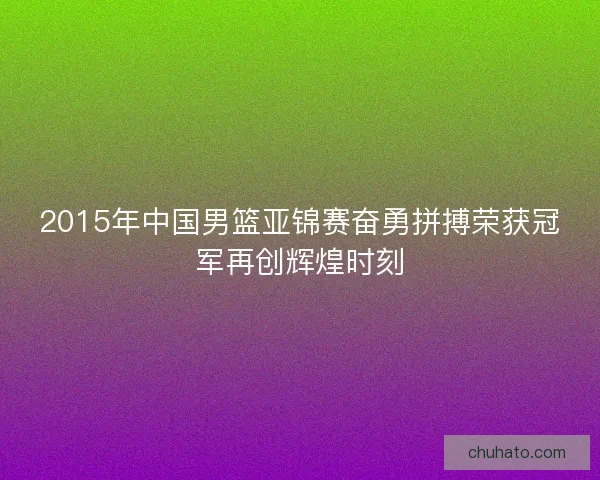 2015年中国男篮亚锦赛奋勇拼搏荣获冠军再创辉煌时刻