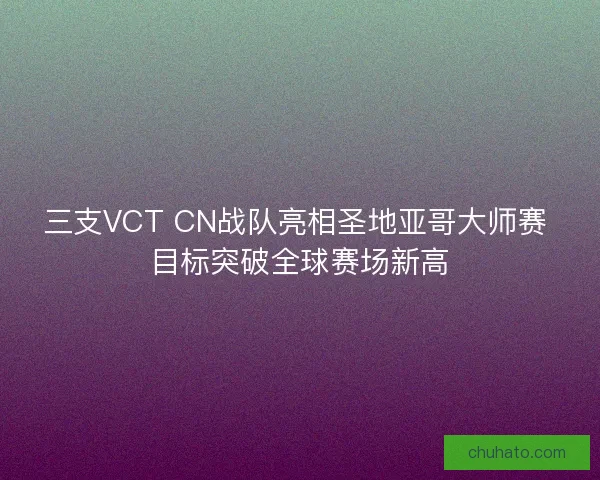 三支VCT CN战队亮相圣地亚哥大师赛 目标突破全球赛场新高