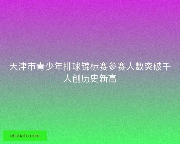 天津市青少年排球锦标赛参赛人数突破千人创历史新高