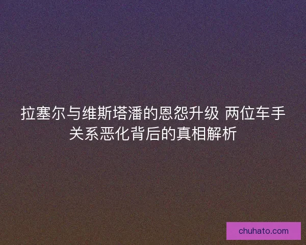 拉塞尔与维斯塔潘的恩怨升级 两位车手关系恶化背后的真相解析