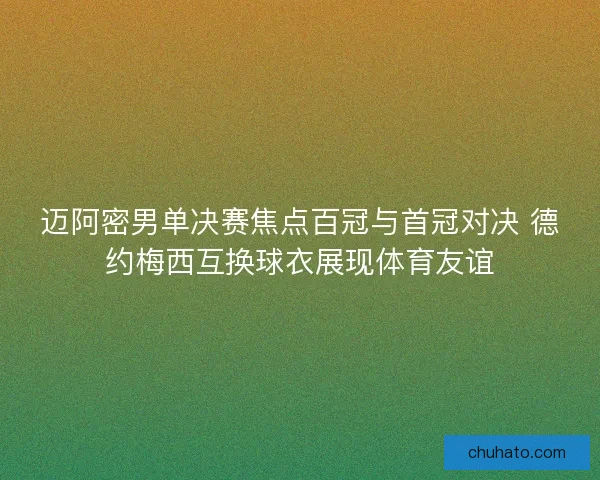 迈阿密男单决赛焦点百冠与首冠对决 德约梅西互换球衣展现体育友谊